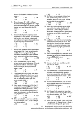 LATIH UN Prog. IPA Edisi 2011
http://www.soalmatematik.com
tersusun dan tidak ada angka yang berulang
adalah …
a. 120 c. 360 e. 648
b. 180 d. 480
5. Dari angka-angka : 0, 1, 2, 3, 4, 5, 6 akan
disusun suatu bilangan yang terdiri dari 3 angka
dengan tidak ada angka yang berulang. Banyak
bilangan yang dapat disusun lebih dari 320
adalah …
a. 60 c. 96 e. 120
b. 80 d. 109
6. Di depan sebuah gedung terpasang secara
berjajar sepuluh taing bendera. Jika terdapat 6
buah bendera yang berbeda, maka banyak
cara berbeda menempatkan bendera-bendera
itu pada tiang-tiang tersebut adalah …
a. !6
!10
c. !4
!6
e. !2
!6
b. !4
!10
d. !2
!10
7. Seorang ingin melakukan pembicaraan melalui
sebuah wartel. Ada 4 buah kamar bicara dan
ada 6 buah nomor yang akan dihubungi.
Banyak susunan pasangan kamar bicara dan
nomor telepon yang dapat dihubungi adalah …
a. 10 c. 360 e. 4.096
b. 24 d. 1.296
8. Bagus memiliki koleksi 5 macam celana
panjang dengan warna berbeda dan 15 kemeja
dengan corak berbeda. Banyak cara Bagus
berpakaian dengan penampilan berbeda
adalah … cara
a. 5 c. 20 e. 75
b. 15 d. 30
9. Pada pelaksanaan Ujian praktek Olah raga di
sekolah A, setiap peserta diberi nomor yang
terdiri dari tiga angka dengan angka pertama
tidak nol. Banyaknya peserta ujian yang
bernomor ganjil adalah …
a. 360 c. 450 e. 729
b. 405 d. 500
10. Dalam rangka memperingati HUT RI, Pak RT
membentuk tim panitia HUT RI yang dibentuk
dari 8 pemuda untuk dijadikan ketua panitia,
sekretaris, dan bendahara masing-masing 1
orang. Banyaknya cara pemilihan tim panitia
yang dapat disusun adalah …
a. 24 c. 168 e. 6720
b. 56 d. 336
11. Dalam kompetisi bola basket yang terdiri dari
10 regu akan dipilih juara 1, 2, dan 3. Banyak
cara memilih adalah …
a. 120 c. 540 e. 900
b. 360 d. 720
12. Dari 7 orang pengurus suatu ekstrakurikuler
akan dipilih seorang ketua, wakil ketua,
sekretaris, bendahara, dan humas. Banyak
cara pemilihan pengurus adalah …
a. 2.100 c. 2.520 e. 8.400
b. 2.500 d. 4.200
13. Dalam ruang tunggu, terdapat tempat duduk
sebanyak kursi yang akan diduduki oleh 4
pemuda dan 3 pemudi. Banyak cara duduk
berjajar agar mereka dapat duduk selang-seling
pemuda dan pemudi dalam satu kelompok
adalah …
a. 12 c. 144 e. 576
b. 84 d. 288
14. Ada 5 orang anak akan foto bersama tiga-tiga
di tempat penobatan juara I, II, dan III. Jika
salah seorang diantaranya harus selalu ada
dan selalu menempati tempat juara I, maka
banyak foto berbeda yang mungkin tercetak
adalah …
a. 6 c. 20 e. 40
b. 12 d. 24
15. Dari 10 calon pengurus OSIS akan dipilih ketua,
sekretaris, dan bendahara. Banyak cara memilih
pengurus OSIS adalah …cara
a. 720 c. 30 e. 9
b. 70 d. 10
16. Susunan berbeda yang dapat dibentuk dari
kata “DITATA” adalah …
a. 90 c. 360 e. 720
b. 180 d. 450`
17. Sebuah kotak berisi 4 bola putih dan 5 bola biru.
Dari dalam kotak diambil 3 bola sekaligus,
banyak cara pengambilan sedemikian hingga
sedikitnya terdapat 2 bola biru adalah … cara
a. 10 c. 50 e. 140
b. 24 d. 55
18. Diketahui 7 titik dan tidak ada 3 titik atau lebih
segaris. Banyak segitiga yang dapat dibentuk
dari titik-titik tersebut adalah …
a. 10 c. 30 e. 70
b. 21 d. 35
19. Dari 10 orang finalis suatu lomba kecantikan
akan dipilih secara acak 3 yang terbaik. Banyak
cara pemilihan tersebut ada … cara
a. 70 c. 120 e. 220
b. 80 d. 160
20. Dalam suatu ujian terdapat 10 soal, dari nomor
1 sampai nomor 10. Jika soal nomor 3, 5, dan 8
harus dikerjakan dan peserta ujian hanya
Kemampuan mengerjakan soal akan terus
meningkat jika terus berlatih mengerjakan ulang soal yang lalu
109
 