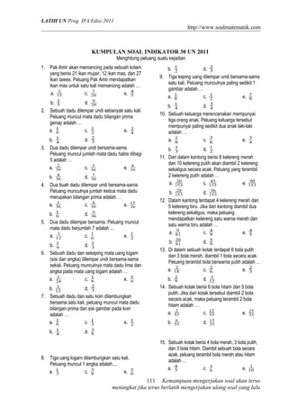 LATIH UN Prog. IPA Edisi 2011
http://www.soalmatematik.com
KUMPULAN SOAL INDIKATOR 30 UN 2011
Menghitung peluang suatu kejadian
1. Pak Amir akan memancing pada sebuah kolam
yang berisi 21 ikan mujair, 12 ikan mas, dan 27
ikan tawes. Peluang Pak Amir mendapatkan
ikan mas untuk satu kali memancing adalah …
a. 15
1
c. 20
7
e. 5
4
b. 5
1
d. 20
9
2. Sebuah dadu dilempar undi sebanyak satu kali.
Peluang muncul mata dadu bilangan prima
genap adalah …
a. 6
1
c. 2
1
e. 4
3
b. 4
1
d. 3
2
3. Dua dadu dilempar undi bersama-sama.
Peluang muncul jumlah mata dadu habis dibagi
5 adalah …
a. 36
2
c. 36
5
e. 36
8
b. 36
4
d. 36
7
4. Dua buah dadu dilempar undi bersama-sama.
Peluang munculnya jumlah kedua mata dadu
merupakan bilangan prima adalah …
a. 36
1
c. 36
4
e. 36
15
b. 6
1
d. 36
9
5. Dua dadu dilempar bersama. Peluang muncul
mata dadu berjumlah 7 adalah …
a. 12
1
c. 6
1
e. 2
1
b. 9
1
d. 3
1
6. Sebuah dadu dan sekeping mata uang logam
(sisi dan angka) dilempar undi bersama-sama
sekali. Peluang munculnya mata dadu lima dan
angka pada mata uang logam adalah …
a. 24
1
c. 6
1
e. 6
5
b. 12
1
d. 3
2
7. Sebuah dadu dan satu koin dilambungkan
bersama satu kali, peluang muncul mata dadu
bilangan prima dan sisi gambar pada koin
adalah …
a. 6
1
c. 3
1
e. 2
1
b. 4
1
d. 8
3
8. Tiga uang logam dilambungkan satu kali.
Peluang muncul 1 angka adalah....
a. 3
1
c. 8
3
e. 6
5
b. 2
1
d. 3
2
9. Tiga keping uang dilempar undi bersama-sama
satu kali. Peluang munculnya paling sedikit 1
gambar adalah …
a. 8
1
c. 2
1
e. 8
7
b. 4
1
d. 4
3
10. Sebuah keluarga merencanakan mempunyai
tiga orang anak. Peluang keluarga tersebut
mempunyai paling sedikit dua anak laki-laki
adalah …
a. 8
1
c. 8
3
e. 4
3
b. 3
1
d. 2
1
11. Dari dalam kantong berisi 8 kelereng merah
dan 10 kelereng putih akan diambil 2 kelereng
sekaligus secara acak. Peluang yang terambil
2 kelereng putih adalah …
a. 153
20
c. 153
45
e. 153
90
b. 153
28
d. 153
56
12. Dalam kantong terdapat 4 kelereng merah dan
5 kelereng biru. Jika dari kantong diambil dua
kelereng sekaligus, maka peluang
mendapatkan kelereng satu warna merah dan
satu warna biru adalah …
a. 81
9
c. 9
4
e. 5
4
b. 81
20
d. 9
5
13. Di dalam sebuah kotak terdapat 6 bola putih
dan 3 bola merah, diambil 1 bola secara acak.
Peluang terambil bola berwarna putih adalah …
a. 18
2
c. 6
2
e. 3
2
b. 9
2
d. 12
5
14. Sebuah kotak berisi 6 bola hitam dan 5 bola
putih. Jika dari kotak tersebut diambil 2 bola
secara acak, maka peluang terambil 2 bola
hitam adalah …
a. 55
2
c. 55
12
e. 55
25
b. 55
6
d. 55
15
15. Sebuah kotak berisi 4 bola merah, 3 bola putih,
dan 3 bola hitam. Diambil sebuah bola secara
acak, peluang terambil bola merah atau hitam
adalah …
a. 5
4
c. 6
3
e. 10
1
Kemampuan mengerjakan soal akan terus
meningkat jika terus berlatih mengerjakan ulang soal yang lalu
111
 