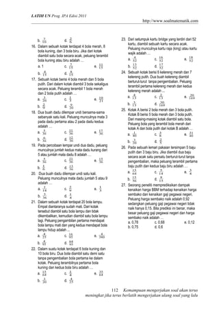 LATIH UN Prog. IPA Edisi 2011
http://www.soalmatematik.com
b. 10
7
d. 6
2
16. Dalam sebuah kotak terdapat 4 bola merah, 8
bola kuning, dan 3 bola biru. Jika dari kotak
diambil satu bola secara acak, peluang terambil
bola kuning atau biru adalah …
a. 1 c. 15
7
e. 15
11
b. 15
4
d. 15
8
17. Sebuah kotak berisi 4 bola merah dan 5 bola
putih. Dari dalam kotak diambil 3 bola sekaligus
secara acak. Peluang terambil 1 bola merah
dan 2 bola putih adalah …
a. 20
3
c. 3
1
e. 21
10
b. 9
2
d. 20
9
18. Dua buah dadu dilempar undi bersama-sama
sebanyak satu kali. Peluang munculnya mata 3
pada dadu pertama atau 2 pada dadu kedua
adalah …
a. 36
5
c. 36
11
e. 36
17
b. 36
6
d. 36
12
19. Pada percobaan lempar undi dua dadu, peluang
munculnya jumlah kedua mata dadu kurang dari
5 atau jumlah mata dadu 8 adalah …
a. 36
5
c. 36
11
e. 36
15
b. 6
1
d. 36
13
20. :Dua buah dadu dilempar undi satu kali.
Peluang munculnya mata dadu jumlah 5 atau 9
adalah …
a. 18
1
c. 9
2
e. 3
1
b. 36
5
d. 4
1
21. Dalam sebuah kotak terdapat 20 bola lampu.
Empat diantaranya sudah mati. Dari kotak
tersebut diambil satu bola lampu dan tidak
dikembalikan, kemudian diambil satu bola lampu
lagi. Peluang pengambilan pertama mendapat
bola lampu mati dan yang kedua mendapat bola
lampu hidup adalah ...
a. 25
4
c. 95
16
e. 380
4
b. 95
4
d. 95
64
22. Dalam suatu kotak terdapat 6 bola kuning dan
10 bola biru. Dua bola diambil satu demi satu
tanpa pengembalian bola pertama ke dalam
kotak. Peluang terambilnya pertama bola
kuning dan kedua bola biru adalah …
a. 64
15
c. 4
1
e. 64
35
b. 20
3
d. 25
4
23. Dari setumpuk kartu bridge yang terdiri dari 52
kartu, diambil sebuah kartu secara acak.
Peluang munculnya kartu raja (king) atau kartu
wajik adalah …
a. 52
4
c. 52
16
e. 52
18
b. 52
13
d. 52
17
24. Sebuah kotak berisi 6 kelereng merah dan 7
kelereng putih. Dua buah kelereng diambil
berturut-turut tanpa pengembalian. Peluang
terambil pertama kelereng merah dan kedua
kelereng merah adalah ...
a. 13
4
c. 13
2
e. 169
20
b. 13
3
d. 169
30
25. Kotak A berisi 2 bola merah dan 3 bola putih.
Kotak B berisi 5 bola merah dan 3 bola putih.
Dari masing-masing kotak diambil satu bola.
Peluang bola yang terambil bola merah dari
kotak A dan bola putih dari kotak B adalah …
a. 40
1
c. 8
3
e. 40
31
b. 20
3
d. 5
2
26. Pada sebuah lemari pakaian tersimpan 5 baju
putih dan 3 baju biru. Jika diambil dua baju
secara acak satu persatu berturut-turut tanpa
pengembalian, maka peluang terambil pertama
baju putih dan kedua baju biru adalah …
a. 64
15
c. 14
5
e. 4
3
b. 56
15
d. 15
8
27. Seorang peneliti memprediksikan dampak
kenaikan harga BBM terhadap kenaikan harga
sembako dan kenaikan gaji pegawai negeri.
Peluang harga sembako naik adalah 0,92
sedangkan peluang gaji pegawai negeri tidak
naik hanya 0,15. Bila prediksi ini benar, maka
besar peluang gaji pegawai negeri dan harga
sembako naik adalah …
a. 0,78 c. 0,68 e. 0,12
b. 0,75 d. 0,6
Kemampuan mengerjakan soal akan terus
meningkat jika terus berlatih mengerjakan ulang soal yang lalu
112
 