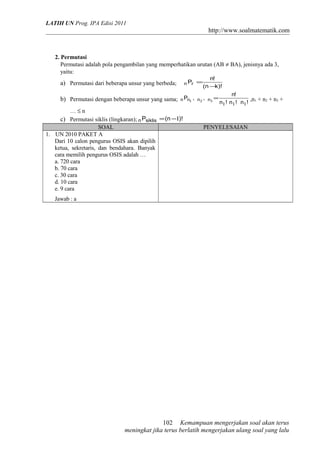 LATIH UN Prog. IPA Edisi 2011
http://www.soalmatematik.com
2. Permutasi
Permutasi adalah pola pengambilan yang memperhatikan urutan (AB ≠ BA), jenisnya ada 3,
yaitu:
a) Permutasi dari beberapa unsur yang berbeda;
)!kn(
!n
Prn
−
=
b) Permutasi dengan beberapa unsur yang sama;
!n!n!n
!n
,,P nnnn
111
321
= ,n1 + n2 + n3 +
… ≤ n
c) Permutasi siklis (lingkaran); )!n(Psiklisn 1−=
SOAL PENYELESAIAN
1. UN 2010 PAKET A
Dari 10 calon pengurus OSIS akan dipilih
ketua, sekretaris, dan bendahara. Banyak
cara memilih pengurus OSIS adalah …
a. 720 cara
b. 70 cara
c. 30 cara
d. 10 cara
e. 9 cara
Jawab : a
Kemampuan mengerjakan soal akan terus
meningkat jika terus berlatih mengerjakan ulang soal yang lalu
102
 