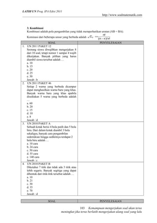 LATIH UN Prog. IPA Edisi 2011
http://www.soalmatematik.com
3. Kombinasi
Kombinasi adalah pola pengambilan yang tidak memperhatikan urutan (AB = BA).
Kominasi dari beberapa unsur yang berbeda adalah
!r)!rn(
!n
Crn
⋅−
=
SOAL PENYELESAIAN
1. UN 2011 PAKET 12
Seorang siswa diwajibkan mengerjakan 8
dari 10 soal, tetapi nomor 1 sampai 4 wajib
dikerjakan. Banyak pilihan yang harus
diambil siswa tersebut adalah …
a. 10
b. 15
c. 20
d. 25
e. 30
Jawab : b
2. UN 2011 PAKET 46
Setiap 2 warna yang berbeda dicampur
dapat menghasilkan warna baru yang khas.
Banyak warna baru yang khas apabila
disediakan 5 warna yang berbeda adalah
…
a. 60
b. 20
c. 15
d. 10
e. 8
Jawab : d
3. UN 2010 PAKET A
Sebuah kotak berisi 4 bola putih dan 5 bola
biru. Dari dalam kotak diambil 3 bola
sekaligus, banyak cara pengambilan
sedemikian hingga sedikitnya terdapat 2
bola biru adalah …
a. 10 cara
b. 24 cara
c. 50 cara
d. 55 cara
e. 140 cara
Jawab : c
4. UN 2010 PAKET B
Diketahui 7 titik dan tidak ada 3 titik atau
lebih segaris. Banyak segitiga yang dapat
dibentuk dari titik-titik tersebut adalah …
a. 10
b. 21
c. 30
d. 35
e. 70
Jawab : d
SOAL PENYELESAIAN
Kemampuan mengerjakan soal akan terus
meningkat jika terus berlatih mengerjakan ulang soal yang lalu
103
 