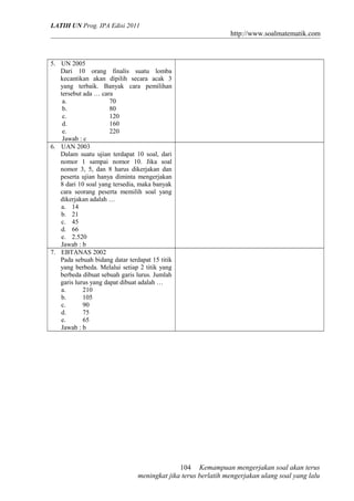LATIH UN Prog. IPA Edisi 2011
http://www.soalmatematik.com
5. UN 2005
Dari 10 orang finalis suatu lomba
kecantikan akan dipilih secara acak 3
yang terbaik. Banyak cara pemilihan
tersebut ada … cara
a. 70
b. 80
c. 120
d. 160
e. 220
Jawab : c
6. UAN 2003
Dalam suatu ujian terdapat 10 soal, dari
nomor 1 sampai nomor 10. Jika soal
nomor 3, 5, dan 8 harus dikerjakan dan
peserta ujian hanya diminta mengerjakan
8 dari 10 soal yang tersedia, maka banyak
cara seorang peserta memilih soal yang
dikerjakan adalah …
a. 14
b. 21
c. 45
d. 66
e. 2.520
Jawab : b
7. EBTANAS 2002
Pada sebuah bidang datar terdapat 15 titik
yang berbeda. Melalui setiap 2 titik yang
berbeda dibuat sebuah garis lurus. Jumlah
garis lurus yang dapat dibuat adalah …
a. 210
b. 105
c. 90
d. 75
e. 65
Jawab : b
Kemampuan mengerjakan soal akan terus
meningkat jika terus berlatih mengerjakan ulang soal yang lalu
104
 