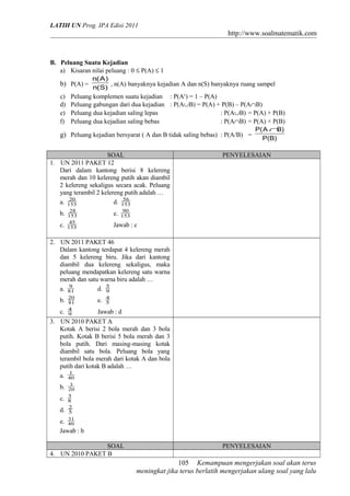 LATIH UN Prog. IPA Edisi 2011
http://www.soalmatematik.com
B. Peluang Suatu Kejadian
a) Kisaran nilai peluang : 0 ≤ P(A) ≤ 1
b) P(A) =
)S(n
)A(n
, n(A) banyaknya kejadian A dan n(S) banyaknya ruang sampel
c) Peluang komplemen suatu kejadian : P(Ac
) = 1 – P(A)
d) Peluang gabungan dari dua kejadian : P(A∪B) = P(A) + P(B) – P(A∩B)
e) Peluang dua kejadian saling lepas : P(A∪B) = P(A) + P(B)
f) Peluang dua kejadian saling bebas : P(A∩B) = P(A) × P(B)
g) Peluang kejadian bersyarat ( A dan B tidak saling bebas) : P(A/B) =
)B(P
)BA(P ∩
SOAL PENYELESAIAN
1. UN 2011 PAKET 12
Dari dalam kantong berisi 8 kelereng
merah dan 10 kelereng putih akan diambil
2 kelereng sekaligus secara acak. Peluang
yang terambil 2 kelereng putih adalah …
a. 153
20
d. 153
56
b. 153
28
e. 153
90
c. 153
45
Jawab : c
2. UN 2011 PAKET 46
Dalam kantong terdapat 4 kelereng merah
dan 5 kelereng biru. Jika dari kantong
diambil dua kelereng sekaligus, maka
peluang mendapatkan kelereng satu warna
merah dan satu warna biru adalah …
a. 81
9
d. 9
5
b. 81
20
e. 5
4
c. 9
4
Jawab : d
3. UN 2010 PAKET A
Kotak A berisi 2 bola merah dan 3 bola
putih. Kotak B berisi 5 bola merah dan 3
bola putih. Dari masing-masing kotak
diambil satu bola. Peluang bola yang
terambil bola merah dari kotak A dan bola
putih dari kotak B adalah …
a. 40
1
b. 20
3
c. 8
3
d. 5
2
e. 40
31
Jawab : b
SOAL PENYELESAIAN
4. UN 2010 PAKET B
Kemampuan mengerjakan soal akan terus
meningkat jika terus berlatih mengerjakan ulang soal yang lalu
105
 