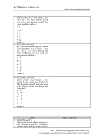 LATIH UN Prog. IPA Edisi 2011
http://www.soalmatematik.com
Sebuah kotak berisi 4 bola merah, 3 bola
putih, dan 3 bola hitam. Diambil sebuah
bola secara acak, peluang terambil bola
merah atau hitam adalah …
a. 5
4
b. 10
7
c. 6
3
d. 6
2
e. 10
1
Jawab : b
5. UN 2009 PAKET A/B
Pak Amir akan memancing pada sebuah
kolam yang berisi 21 ikan mujair, 12 ikan
mas, dan 27 ikan tawes. Peluang Pak
Amir mendapatkan ikan mas untuk satu
kali memancing adalah …
a. 15
1
b. 5
1
c. 20
7
d. 20
9
e. 5
4
Jawab: b
6. UN 2008 PAKET A/B
Dalam sebuah kotak terdapat 4 bola
merah, 8 bola kuning, dan 3 bola biru.
Jika dari kotak diambil satu bola secara
acak, peluang terambil bola kuning atau
biru adalah …
a. 1
b. 15
4
c. 15
7
d. 15
8
e. 15
11
Jawab : e
SOAL PENYELESAIAN
7. UN 2007 PAKET A
Pada sebuah lemari pakaian tersimpan 5
baju putih dan 3 baju biru. Jika diambil
dua baju secara acak satu persatu berturut-
Kemampuan mengerjakan soal akan terus
meningkat jika terus berlatih mengerjakan ulang soal yang lalu
106
 