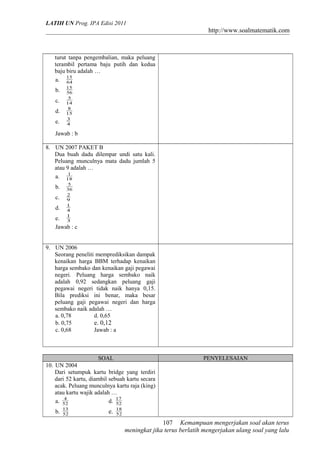 LATIH UN Prog. IPA Edisi 2011
http://www.soalmatematik.com
turut tanpa pengembalian, maka peluang
terambil pertama baju putih dan kedua
baju biru adalah …
a. 64
15
b. 56
15
c. 14
5
d. 15
8
e. 4
3
Jawab : b
8. UN 2007 PAKET B
Dua buah dadu dilempar undi satu kali.
Peluang munculnya mata dadu jumlah 5
atau 9 adalah …
a. 18
1
b. 36
5
c. 9
2
d. 4
1
e. 3
1
Jawab : c
9. UN 2006
Seorang peneliti memprediksikan dampak
kenaikan harga BBM terhadap kenaikan
harga sembako dan kenaikan gaji pegawai
negeri. Peluang harga sembako naik
adalah 0,92 sedangkan peluang gaji
pegawai negeri tidak naik hanya 0,15.
Bila prediksi ini benar, maka besar
peluang gaji pegawai negeri dan harga
sembako naik adalah …
a. 0,78 d. 0,65
b. 0,75 e. 0,12
c. 0,68 Jawab : a
SOAL PENYELESAIAN
10. UN 2004
Dari setumpuk kartu bridge yang terdiri
dari 52 kartu, diambil sebuah kartu secara
acak. Peluang munculnya kartu raja (king)
atau kartu wajik adalah …
a. 52
4
d. 52
17
b. 52
13
e. 52
18
Kemampuan mengerjakan soal akan terus
meningkat jika terus berlatih mengerjakan ulang soal yang lalu
107
 