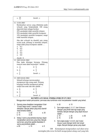 LATIH UN Prog. IPA Edisi 2011
http://www.soalmatematik.com
c. 52
16
Jawab : c
11. UAN 2003
Berdasarkan survey yang dilakukan pada
wilayah yang berpenduduk 100 orang
diperoleh data sebagai berikut:
20% penduduk tidak memiliki telepon
50% penduduk tidak memiliki komputer
10% penduduk memiliki komputer, tetapi
tidak memiliki telepon.
Jika dari wilayah itu diambil satu orang
secara acak, peluang ia memiliki telepon,
tetapi tidak punya komputer adalah …
a. 0,2
b. 0,4
c. 0,5
d. 0,6
e. 0,8
Jawab : b
12. EBTANAS 2002
Dua dadu dilempar bersama. Peluang
muncul mata dadu berjumlah 7 adalah …
a. 12
1
d. 3
1
b. 9
1
e. 2
1
c. 6
1
Jawab : c
13. EBTANAS 2002
Sebuah keluarga merencanakan
mempunyai tiga orang anak. Peluang
keluarga tersebut mempunyai paling
sedikit dua anak laki-laki adalah …
a. 8
1
d. 2
1
b. 3
1
e. 4
3
c. 8
3
Jawab : d
KUMPULAN SOAL INDIKATOR 29 UN 2011
Menggunakan kaidah pencacahan, permutasi atau kombinasi untuk menyelesaikan masalah yang terkait.
1. Seorang siswa diwajibkan mengerjakan 8 dari
10 soal, tetapi nomor 1 sampai 4 wajib
dikerjakan. Banyak pilihan yang harus diambil
siswa tersebut adalah …
a. 10 c. 20 e. 30
b. 15 d. 25
2. Setiap 2 warna yang berbeda dicampur dapat
menghasilkan warna baru yang khas. Banyak
warna baru yang khas apabila disediakan 5
warna yang berbeda adalah …
a. 60 c. 15 e. 8
b. 20 d. 10
3. Dari angka-angka 2, 3, 5, 7, dan 8 disusun
bilangan yang terdiri atas tiga angka yang
berbeda. Banyak bilangan yang dapat disusun
adalah …
a. 10 c. 20 e. 60
b. 15 d. 48
4. Dari angka-angka 1,2,3,4,5, dan 6 akan
disusun suatu bilangan terdiri dari empat
angka. Banyak bilangan genap yang dapat
Kemampuan mengerjakan soal akan terus
meningkat jika terus berlatih mengerjakan ulang soal yang lalu
108
 