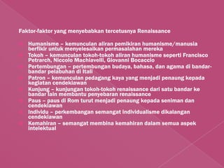 Faktor-faktor yang menyebabkan tercetusnya Renaissance

   Humanisme – kemunculan aliran pemikiran humanisme/manusia
    berfikir untuk menyelesaikan permasalahan mereka
   Tokoh – kemunculan tokoh-tokoh aliran humanisme seperti Francisco
    Petrarch, Niccolo Machiavelli, Giovanni Bocaccio
   Pertembungan – pertembungan budaya, bahasa, dan agama di bandar-
    bandar pelabuhan di Itali
   Patron – kemunculan pedagang kaya yang menjadi penaung kepada
    kegiatan cendekiawan
   Kunjung – kunjungan tokoh-tokoh renaissance dari satu bandar ke
    bandar lain membantu penyebaran renaissance
   Paus – paus di Rom turut menjadi penaung kepada seniman dan
    cendekiawan
   Individu – perkembangan semangat individualisme dikalangan
    cendekiawan
   Kemahiran – semangat membina kemahiran dalam semua aspek
    intelektual
 