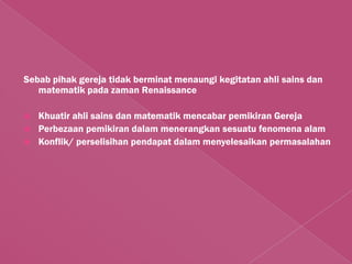 Sebab pihak gereja tidak berminat menaungi kegitatan ahli sains dan
   matematik pada zaman Renaissance

   Khuatir ahli sains dan matematik mencabar pemikiran Gereja
   Perbezaan pemikiran dalam menerangkan sesuatu fenomena alam
   Konflik/ perselisihan pendapat dalam menyelesaikan permasalahan
 