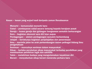 Kesan – kesan yang wujud hasil daripada zaman Renaissance

   Monarki – kemunculan monarki baru
   Cukai – pembayaran cukai secara lansung kepada kerajaan pusat
   Gereja – kuasa gereja dan golongan bangsawan semakin berkurangan
   Sara – kegiatan ekonomi sara diri kian pupus
   Perdagangan – sistem perdagangan semakin berkembang
   Jelajah – berlakunya kegiatan penjelajahan dan penerokaan
   Ilmu – merintis jalan ke arah perkembangan dalam pelbagai bidang ilmu
    pengetahuan
   Seniman – munculnya seniman dalam masyarakat
   Sikap – berlaku perubahan sikap masyarakat terhadap pendidikan yang
    menekankan pemikiran logik dan saintifik
   Yakin – melahirkan budaya yang mengutamakan keyakinan diri
   Berani – menyuburkan sikap berani meneroka perkara baru
 
