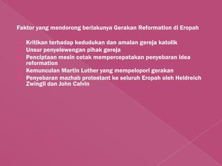 Faktor yang mendorong berlakunya Gerakan Reformation di Eropah

   Kritikan terhadap kedudukan dan amalan gereja katolik
   Unsur penyelewengan pihak gereja
   Penciptaan mesin cetak mempercepatakan penyebaran idea
    reformation
   Kemunculan Martin Luther yang mempelopori gerakan
   Penyebaran mazhab protestant ke seluruh Eropah oleh Heldreich
    Zwingli dan John Calvin
 