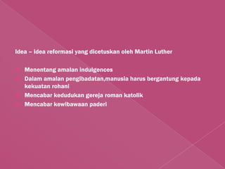 Idea – idea reformasi yang dicetuskan oleh Martin Luther

   Menentang amalan indulgences
   Dalam amalan pengibadatan,manusia harus bergantung kepada
    kekuatan rohani
   Mencabar kedudukan gereja roman katolik
   Mencabar kewibawaan paderi
 