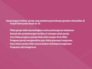 Kepincangan institusi gereja yang mendorong berlakunya gerakan reformation di
   Eropah Barat pada kurun ke-16

   Pihak gereja lebih mementingkan usaha pembangunan keduniaan
   Rasuah dan penyelewengan berlaku di kalangan pihak gereja
   Cara hidup penguasa gereja tidak selari dengan kitab Bible
   Penguasa gereja mengamalkan gaya hidup golonagn bangsawan
   Gaya hidup mereka tidak mencerminkan kehidupan keagamaan
   Penjualan sijil indulgences
 