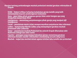 Huraian tentang perkembangan mazhab protestant melalui gerakan reformation di
   Eropah

   Kritik – timbul kritikan terhadap kedudukan gereja katolik yang lebih
    menumpukan kepada pembangunan keduniaan
   Gaya – gaya hidup pihak penguasa gereja tidak selari dengan apa yang
    dianjurkan dalam kitab Bible
   Indulgences – menentang penyelewengan pihak gereja yang menjual sijil
    indulgences
   Cetak – penciptaan mesin cetak mempercepatkan penyebaran idea reformasi
   Luther – kemunculan Martin Luther yang mempelopori gerakan mazhab
    protestant iaitu Lutherian
   Sebar – penyebaran mazhab Protestant ke seluruh Eropah diteruskan oleh
    Heldreich Zwingli dan John Calvin
   Counter – golongan yang mempertahankan gereja menentang gerakan
    reformasi melalui counter reformation (menentang sesuatu yang baru)
   Mazhab – wujud dua mazhab dalam agama kristian iaitu katolik dan protestant
 