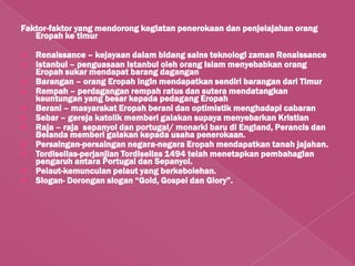 Faktor-faktor yang mendorong kegiatan penerokaan dan penjelajahan orang
   Eropah ke timur

   Renaissance – kejayaan dalam bidang sains teknologi zaman Renaissance
   Istanbul – penguasaan Istanbul oleh orang Islam menyebabkan orang
    Eropah sukar mendapat barang dagangan
   Barangan – orang Eropah ingin mendapatkan sendiri barangan dari Timur
   Rempah – perdagangan rempah ratus dan sutera mendatangkan
    keuntungan yang besar kepada pedagang Eropah
   Berani – masyarakat Eropah berani dan optimistik menghadapi cabaran
   Sebar – gereja katolik memberi galakan supaya menyebarkan Kristian
   Raja – raja sepanyol dan portugal/ monarki baru di England, Perancis dan
    Belanda memberi galakan kepada usaha penerokaan.
   Persaingan-persaingan negara-negara Eropah mendapatkan tanah jajahan.
   Tordisellas-perjanjian Tordisellas 1494 telah menetapkan pembahagian
    pengaruh antara Portugal dan Sepanyol.
   Pelaut-kemunculan pelaut yang berkebolehan.
   Slogan- Dorongan slogan “Gold, Gospel dan Glory”.
 