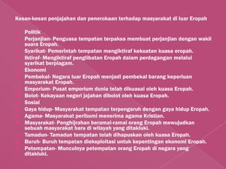 Kesan-kesan penjajahan dan penerokaan terhadap masyarakat di luar Eropah

   Politik
   Perjanjian- Penguasa tempatan terpaksa membuat perjanjian dengan wakil
    suara Eropah.
   Syarikat- Pemerintah tempatan mengiktiraf kekuatan kuasa eropah.
   Iktiraf- Mengiktiraf penglibatan Eropah dalam perdagangan melalui
    syarikat berpiagam.
   Ekonomi
   Pembekal- Negara luar Eropah menjadi pembekal barang keperluan
    masyarakat Eropah.
   Emporium- Pusat emporium dunia telah dikuasai oleh kuasa Eropah.
   Bolot- Kekayaan negeri jajahan dibolot oleh kuasa Eropah.
   Sosial
   Gaya hidup- Masyarakat tempatan terpengaruh dengan gaya hidup Eropah.
   Agama- Masyarakat peribumi menerima agama Kristian.
   Masyarakat- Penghijrahan beramai-ramai orang Eropah mewujudkan
    sebuah masyarakat baru di wilayah yang ditakluki.
   Tamadun- Tamadun tempatan telah dihapuskan oleh kuasa Eropah.
   Buruh- Buruh tempatan dieksploitasi untuk kepentingan ekonomi Eropah.
   Petempatan- Munculnya petempatan orang Eropah di negara yang
    ditakluki.
 
