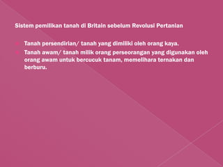 Sistem pemilikan tanah di Britain sebelum Revolusi Pertanian

   Tanah persendirian/ tanah yang dimiliki oleh orang kaya.
   Tanah awam/ tanah milik orang perseorangan yang digunakan oleh
    orang awam untuk bercucuk tanam, memelihara ternakan dan
    berburu.
 