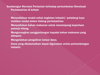 Sumbangan Revolusi Pertanian terhadap pertumbuhan Revoluasi
  Perindustrian di britain

   Menyediakan modal untuk kegiatan industri/ peladang kaya
    melabur modal dalam bidang perindustrian.
   Menyediakan bahan makanan untuk menampung keperluan
    pekerja kilang.
   Mengurangkan penggantungan kepada bahan makanan yang
    diimport.
   Mengelakkan pengaliran keluar dana.
   Dana yang diselamatkan dapat digunakan untuk perkembangan
    industri.
 