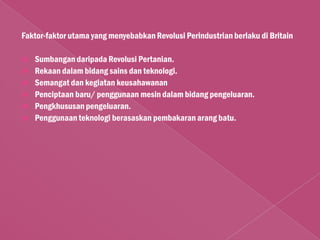 Faktor-faktor utama yang menyebabkan Revolusi Perindustrian berlaku di Britain

   Sumbangan daripada Revolusi Pertanian.
   Rekaan dalam bidang sains dan teknologi.
   Semangat dan kegiatan keusahawanan
   Penciptaan baru/ penggunaan mesin dalam bidang pengeluaran.
   Pengkhususan pengeluaran.
   Penggunaan teknologi berasaskan pembakaran arang batu.
 