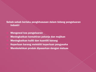 Sebab sebab berlaku pengkhususan dalam bidang pengeluaran
   industri

   Mengawal kos pengeluaran
   Meningkatkan kemahiran pekerja dan majikan
   Meningkatkan kuliti dan kuantiti barang
   Keperluan barang melebihi keperluan pengusaha
   Membolehkan produk dipasarkan dengan meluas
 