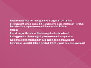    Kegiatan pembuatan menggantikan kegiatan pertanian
   Bidang pembuatan menjadi bidang utama ekonomi Kesan Revolusi
    Perindustrian kepada ekonomi dan sosial di Britain
   negara
   Ramai rakyat Britain terlibat sebagai pekerja industri
   Bidang peridustrian menjadi punca ekonomi masyarakat
   Wujudnya golongan majikan dan buruh dalam masyarakat
   Pengusaha /pemilik kilang menjadi tokoh utama dalam masyarakat
 
