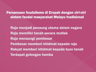 Persamaan feudalisme di Eropah dengan ciri-ciri
  sistem feudal masyarakat Melayu tradisional

   Raja menjadi penaung utama dalam negara
   Raja memiliki tanah secara mutlak
   Raja menaungi pembesar
   Pembesar memberi khidmat kepada raja
   Rakyat memberi khidmat kepada tuan tanah
   Terdapat golongan hamba
 