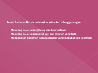 Sebab Parlimen British meluluskan Akta Anti –Penggabungan

   Melarang pekerja bergabung dan bermuafakat
   Melarang pekerja menuntut gaji dan layanan yang baik
   Mengenakan hukuman kepada pekerja yang menubuhkan kesatuan
 
