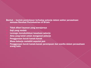Bentuk – bentuk penindasan terhadap pekerja dalam sektor perusahaan
   semasa Revolusi Perindustrian di Brtain

 Tidak diberi layanan yang sewajarnya
 Gaji yang rendah
 Laranga menubuhkkan kesatuan sekerja
 Akta yang ketat untuk mengawal pekerja
 Penggunaan buruh kanak-kanak
 Masa bekerja melebihi sepuluh jam
 Penggunaan buruh kanak-kanak perempuan dan wanita dalam perusahaan
  arang batu
 