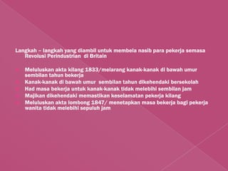 Langkah – langkah yang diambil untuk membela nasib para pekerja semasa
   Revolusi Perindustrian di Britain

   Meluluskan akta kilang 1833/melarang kanak-kanak di bawah umur
    sembilan tahun bekerja
   Kanak-kanak di bawah umur sembilan tahun dikehendaki bersekolah
   Had masa bekerja untuk kanak-kanak tidak melebihi sembilan jam
   Majikan dikehendaki memastikan keselamatan pekerja kilang
   Meluluskan akta lombong 1847/ menetapkan masa bekerja bagi pekerja
    wanita tidak melebihi sepuluh jam
 