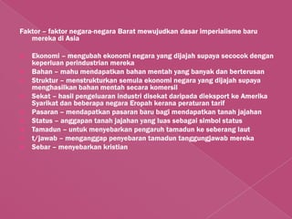Faktor – faktor negara-negara Barat mewujudkan dasar imperialisme baru
   mereka di Asia

   Ekonomi – mengubah ekonomi negara yang dijajah supaya secocok dengan
    keperluan perindustrian mereka
   Bahan – mahu mendapatkan bahan mentah yang banyak dan berterusan
   Struktur – menstrukturkan semula ekonomi negara yang dijajah supaya
    menghasilkan bahan mentah secara komersil
   Sekat – hasil pengeluaran industri disekat daripada dieksport ke Amerika
    Syarikat dan beberapa negara Eropah kerana peraturan tarif
   Pasaran – mendapatkan pasaran baru bagi mendapatkan tanah jajahan
   Status – anggapan tanah jajahan yang luas sebagai simbol status
   Tamadun – untuk menyebarkan pengaruh tamadun ke seberang laut
   t/jawab – menganggap penyebaran tamadun tanggungjawab mereka
   Sebar – menyebarkan kristian
 