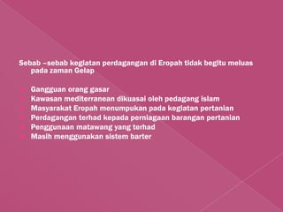 Sebab –sebab kegiatan perdagangan di Eropah tidak begitu meluas
   pada zaman Gelap

   Gangguan orang gasar
   Kawasan mediterranean dikuasai oleh pedagang islam
   Masyarakat Eropah menumpukan pada kegiatan pertanian
   Perdagangan terhad kepada perniagaan barangan pertanian
   Penggunaan matawang yang terhad
   Masih menggunakan sistem barter
 