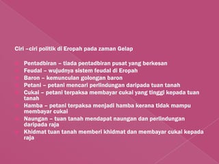 Ciri –ciri politik di Eropah pada zaman Gelap

   Pentadbiran – tiada pentadbiran pusat yang berkesan
   Feudal – wujudnya sistem feudal di Eropah
   Baron – kemunculan golongan baron
   Petani – petani mencari perlindungan daripada tuan tanah
   Cukai – petani terpaksa membayar cukai yang tinggi kepada tuan
    tanah
   Hamba – petani terpaksa menjadi hamba kerana tidak mampu
    membayar cukai
   Naungan – tuan tanah mendapat naungan dan perlindungan
    daripada raja
   Khidmat tuan tanah memberi khidmat dan membayar cukai kepada
    raja
 