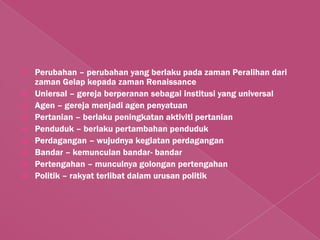    Perubahan – perubahan yang berlaku pada zaman Peralihan dari
    zaman Gelap kepada zaman Renaissance
   Uniersal – gereja berperanan sebagai institusi yang universal
   Agen – gereja menjadi agen penyatuan
   Pertanian – berlaku peningkatan aktiviti pertanian
   Penduduk – berlaku pertambahan penduduk
   Perdagangan – wujudnya kegiatan perdagangan
   Bandar – kemunculan bandar- bandar
   Pertengahan – munculnya golongan pertengahan
   Politik – rakyat terlibat dalam urusan politik
 