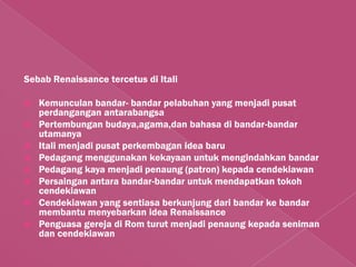 Sebab Renaissance tercetus di Itali

   Kemunculan bandar- bandar pelabuhan yang menjadi pusat
    perdangangan antarabangsa
   Pertembungan budaya,agama,dan bahasa di bandar-bandar
    utamanya
   Itali menjadi pusat perkembagan idea baru
   Pedagang menggunakan kekayaan untuk mengindahkan bandar
   Pedagang kaya menjadi penaung (patron) kepada cendekiawan
   Persaingan antara bandar-bandar untuk mendapatkan tokoh
    cendekiawan
   Cendekiawan yang sentiasa berkunjung dari bandar ke bandar
    membantu menyebarkan idea Renaissance
   Penguasa gereja di Rom turut menjadi penaung kepada seniman
    dan cendekiawan
 