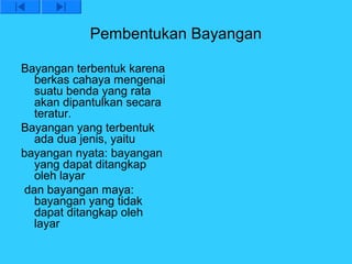 Pembentukan Bayangan

Bayangan terbentuk karena
   berkas cahaya mengenai
   suatu benda yang rata
   akan dipantulkan secara
   teratur.
Bayangan yang terbentuk
   ada dua jenis, yaitu
bayangan nyata: bayangan
   yang dapat ditangkap
   oleh layar
 dan bayangan maya:
   bayangan yang tidak
   dapat ditangkap oleh
   layar
 