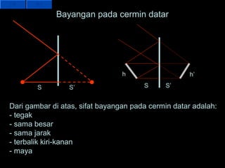 Bayangan pada cermin datar




                                 h                   h’

        S        S’                    S     S’


Dari gambar di atas, sifat bayangan pada cermin datar adalah:
- tegak
- sama besar
- sama jarak
- terbalik kiri-kanan
- maya
 
