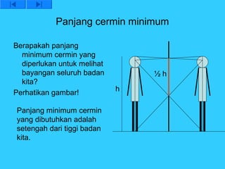 Panjang cermin minimum

Berapakah panjang
  minimum cermin yang
  diperlukan untuk melihat
  bayangan seluruh badan         ½h
  kita?
                             h
Perhatikan gambar!

Panjang minimum cermin
yang dibutuhkan adalah
setengah dari tiggi badan
kita.
 