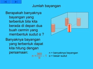 Jumlah bayangan
Berapakah banyaknya
  bayangan yang
  terbentuk bila kita
  berada di depan dua
  buah cermin yang
  membentuk sudut α ?
Banyaknya bayangan
  yang terbentuk dapat
  kita hitung dengan
  persamaan:         360     n = banyaknya bayangan
                n=       - 1 α = besar sudut
                     α
 