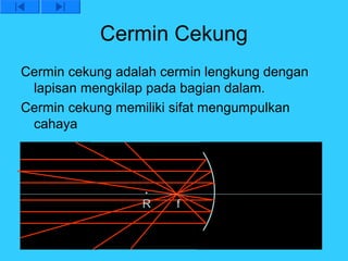 Cermin Cekung
Cermin cekung adalah cermin lengkung dengan
 lapisan mengkilap pada bagian dalam.
Cermin cekung memiliki sifat mengumpulkan
 cahaya




                  R    f
 