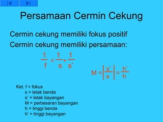 Persamaan Cermin Cekung
Cermin cekung memiliki fokus positif
Cermin cekung memiliki persamaan:
         1 1 1
           = +
         f   s s’           s’   h’
                                M=       =
                                     s       h
 Ket. f = fokus
      s = letak benda
      s’ = letak bayangan
      M = perbesaran bayangan
      h = tinggi benda
      h’ = tinggi bayangan
 