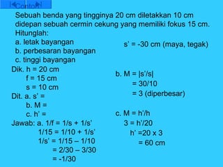 Contoh:
 Sebuah benda yang tingginya 20 cm diletakkan 10 cm
 didepan sebuah cermin cekung yang memiliki fokus 15 cm.
 Hitunglah:
 a. letak bayangan              s’ = -30 cm (maya, tegak)
 b. perbesaran bayangan
 c. tinggi bayangan
Dik. h = 20 cm
                             b. M = |s’/s|
      f = 15 cm
      s = 10 cm                    = 30/10
Dit. a. s’ =                       = 3 (diperbesar)
      b. M =
      c. h’ =                c. M = h’/h
Jawab: a. 1/f = 1/s + 1/s’      3 = h’/20
          1/15 = 1/10 + 1/s’      h’ =20 x 3
          1/s’ = 1/15 – 1/10         = 60 cm
               = 2/30 – 3/30
               = -1/30
 