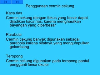 Penggunaan cermin cekung
Kaca rias
Cermin cekung dengan fokus yang besar dapat
  dijadikan kaca rias, karena menghasilkan
  bayangan yang diperbesar

Parabola
Cermin cekung banyak digunakan sebagai
  parabola karena sifatnya yang mengumpulkan
  gelombang

Teropong
Cermin cekung digunakan pada teropong pantul
  pengganti lensa okuler
 