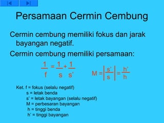 Persamaan Cermin Cembung
Cermin cembung memiliki fokus dan jarak
 bayangan negatif.
Cermin cembung memiliki persamaan:
         1 =1 +1
                           s’   h’
         f  s s’      M=      =
                           s    h
 Ket. f = fokus (selalu negatif)
       s = letak benda
       s’ = letak bayangan (selalu negatif)
       M = perbesaran bayangan
        h = tinggi benda
        h’ = tinggi bayangan
 
