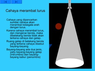 Cahaya merambat lurus

Cahaya yang dipancarkan
  sumber cahaya akan
  merambat kesegala arah
  dengan lurus.
Karena cahaya merambat lurus,
  dan mengenai benda, maka
  dibelakang benda tidak akan
  terkena cahaya dan gelap.
Ruang gelap di belakang benda
  yang terkena cahaya disebut
  bayang-bayang.
Bayang-bayang ada dua jenis,
  yaitu bayang-bayang gelap
  (inti/umbra) dan bayang-
  bayang kabur (penumbra)
 