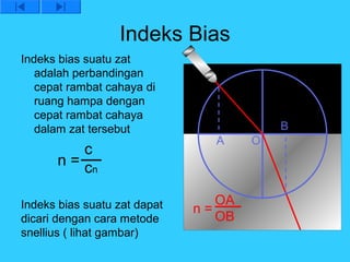 Indeks Bias
Indeks bias suatu zat
   adalah perbandingan
   cepat rambat cahaya di
   ruang hampa dengan
   cepat rambat cahaya
   dalam zat tersebut                     B
                                A     O
          c
      n = cn

Indeks bias suatu zat dapat      OA
                              n=
dicari dengan cara metode        OB
snellius ( lihat gambar)
 
