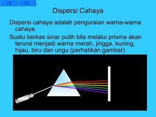 Dispersi Cahaya
Dispersi cahaya adalah penguraian warna-warna
  cahaya.
Suatu berkas sinar putih bila melalui prisma akan
  terurai menjadi warna merah, jingga, kuning,
  hijau, biru dan ungu (perhatikan gambar)
 