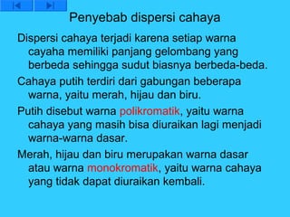 Penyebab dispersi cahaya
Dispersi cahaya terjadi karena setiap warna
  cayaha memiliki panjang gelombang yang
  berbeda sehingga sudut biasnya berbeda-beda.
Cahaya putih terdiri dari gabungan beberapa
  warna, yaitu merah, hijau dan biru.
Putih disebut warna polikromatik, yaitu warna
  cahaya yang masih bisa diuraikan lagi menjadi
  warna-warna dasar.
Merah, hijau dan biru merupakan warna dasar
  atau warna monokromatik, yaitu warna cahaya
  yang tidak dapat diuraikan kembali.
 