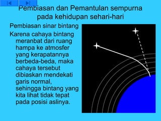 Pembiasan dan Pemantulan sempurna
       pada kehidupan sehari-hari
Pembiasan sinar bintang
Karena cahaya bintang
  meranbat dari ruang
  hampa ke atmosfer
  yang kerapatannya
  berbeda-beda, maka
  cahaya tersebut
  dibiaskan mendekati
  garis normal,
  sehingga bintang yang
  kita lihat tidak tepat
  pada posisi aslinya.
 