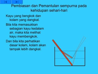 Pembiasan dan Pemantulan sempurna pada
            kehidupan sehari-hari
Kayu yang bengkok dan
   kolam yang dangkal.
Bila kita memasukkan
   sebagian kayu kedalam
   air, maka kita melihat
   kayu membengkok.
Dan bila kita perhatikan
   dasar kolam, kolam akan
   tampak lebih dangkal.
 