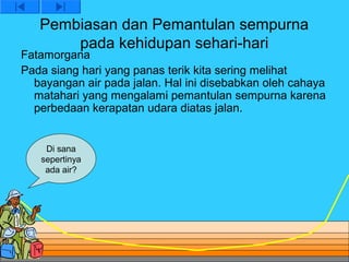Pembiasan dan Pemantulan sempurna
       pada kehidupan sehari-hari
Fatamorgana
Pada siang hari yang panas terik kita sering melihat
  bayangan air pada jalan. Hal ini disebabkan oleh cahaya
  matahari yang mengalami pemantulan sempurna karena
  perbedaan kerapatan udara diatas jalan.


    Di sana
   sepertinya
    ada air?
 