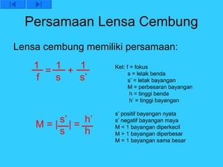 Persamaan Lensa Cembung
Lensa cembung memiliki persamaan:
    1   1   1       Ket: f = fokus
      =   +               s = letak benda
    f   s   s’            s’ = letak bayangan
                          M = perbesaran bayangan
                           h = tinggi benda
                           h’ = tinggi bayangan

                    s’ positif bayangan nyata
       s’  h’       s’ negatif bayangan maya
    M=| |=          M < 1 bayangan diperkecil
       s   h        M > 1 bayangan diperbesar
                    M = 1 bayangan sama besar
 